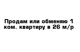 Продам или обменяю 1 ком. квартиру в 26 м/р